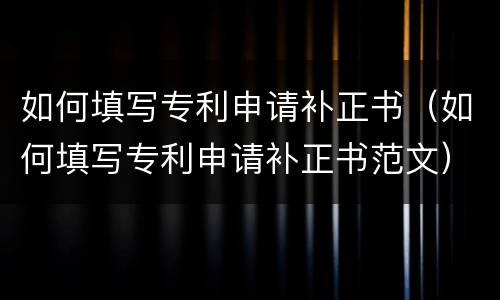 如何填写专利申请补正书（如何填写专利申请补正书范文）