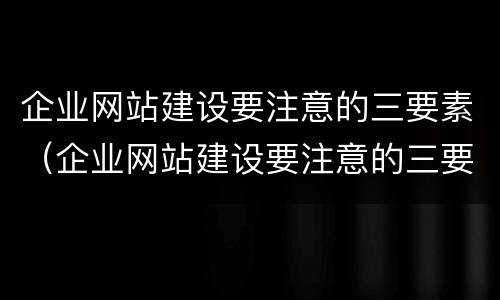 企业网站建设要注意的三要素（企业网站建设要注意的三要素是）