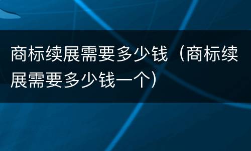 商标续展需要多少钱（商标续展需要多少钱一个）