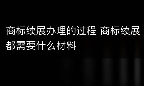 商标续展办理的过程 商标续展都需要什么材料