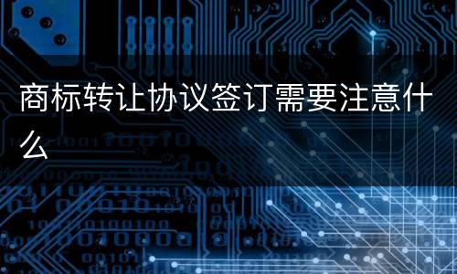 商标转让协议签订需要注意什么