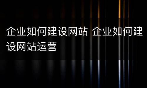 企业如何建设网站 企业如何建设网站运营