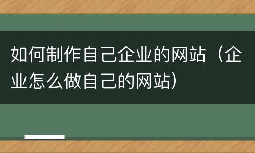 如何制作自己企业的网站（企业怎么做自己的网站）