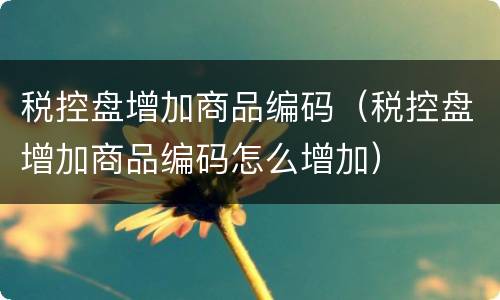 税控盘增加商品编码（税控盘增加商品编码怎么增加）