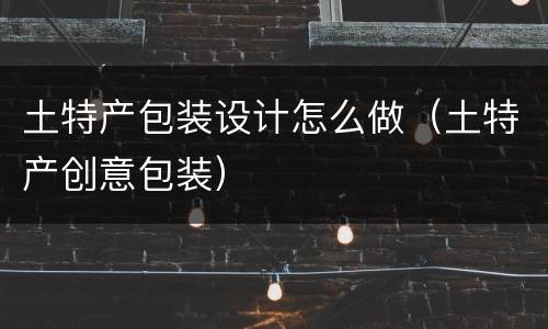 土特产包装设计怎么做（土特产创意包装）