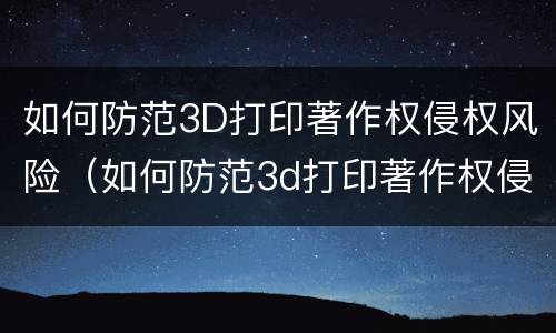 如何防范3D打印著作权侵权风险（如何防范3d打印著作权侵权风险隐患）