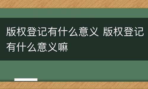 版权登记有什么意义 版权登记有什么意义嘛