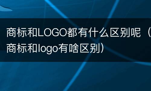 商标和LOGO都有什么区别呢（商标和logo有啥区别）