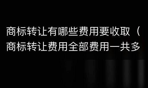 商标转让有哪些费用要收取（商标转让费用全部费用一共多少）
