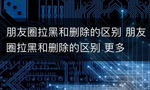 朋友圈拉黑和删除的区别 朋友圈拉黑和删除的区别 更多