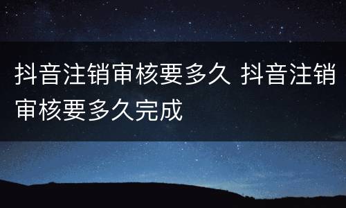 抖音注销审核要多久 抖音注销审核要多久完成