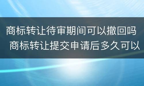 商标转让待审期间可以撤回吗 商标转让提交申请后多久可以查到