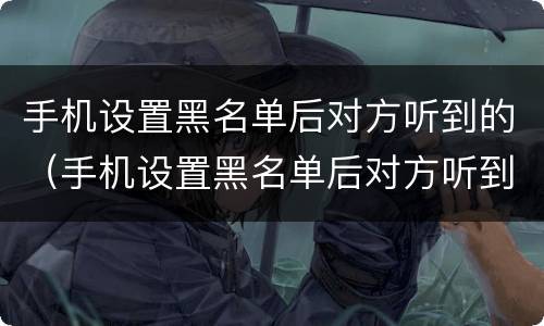 手机设置黑名单后对方听到的（手机设置黑名单后对方听到的声音）