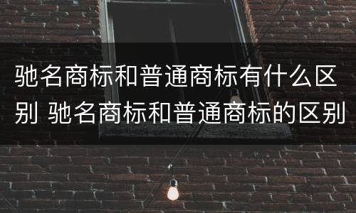 驰名商标和普通商标有什么区别 驰名商标和普通商标的区别