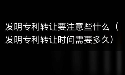 发明专利转让要注意些什么（发明专利转让时间需要多久）