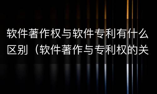软件著作权与软件专利有什么区别（软件著作与专利权的关系）
