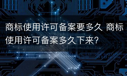 商标使用许可备案要多久 商标使用许可备案多久下来?