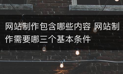 网站制作包含哪些内容 网站制作需要哪三个基本条件