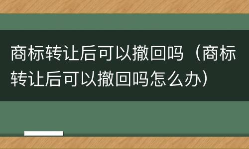 商标转让后可以撤回吗（商标转让后可以撤回吗怎么办）