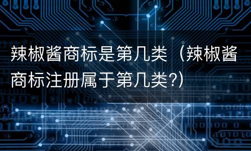 辣椒酱商标是第几类（辣椒酱商标注册属于第几类?）
