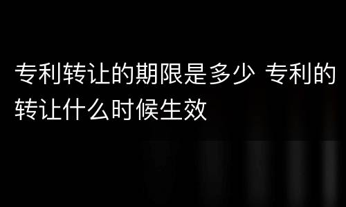 专利转让的期限是多少 专利的转让什么时候生效
