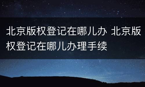 北京版权登记在哪儿办 北京版权登记在哪儿办理手续