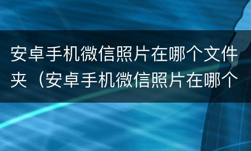 安卓手机微信照片在哪个文件夹（安卓手机微信照片在哪个文件夹找）