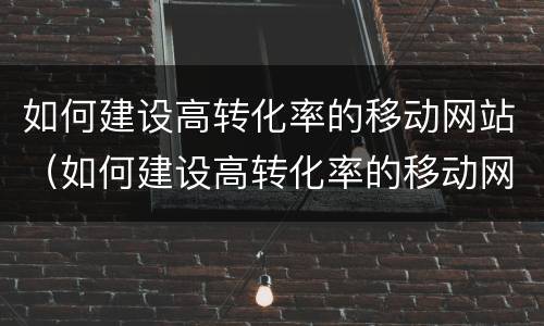 如何建设高转化率的移动网站（如何建设高转化率的移动网站和网络）
