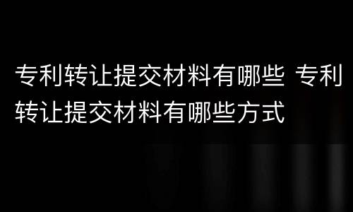 专利转让提交材料有哪些 专利转让提交材料有哪些方式