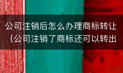 公司注销后怎么办理商标转让（公司注销了商标还可以转出来吗）