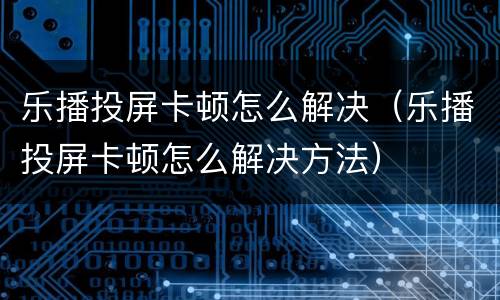 乐播投屏卡顿怎么解决（乐播投屏卡顿怎么解决方法）