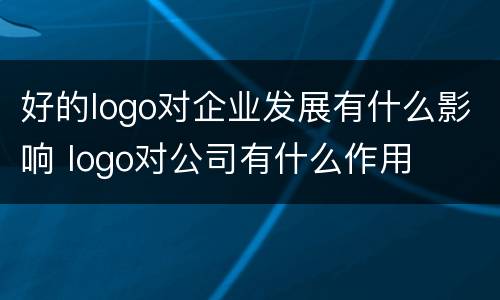 好的logo对企业发展有什么影响 logo对公司有什么作用