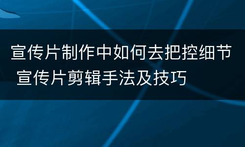 宣传片制作中如何去把控细节 宣传片剪辑手法及技巧