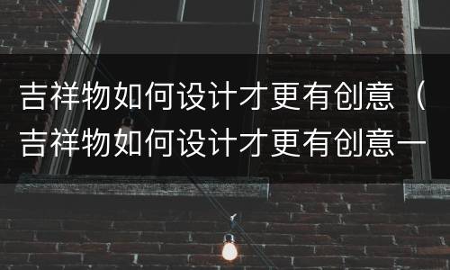 吉祥物如何设计才更有创意（吉祥物如何设计才更有创意一些）
