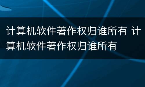 计算机软件著作权归谁所有 计算机软件著作权归谁所有