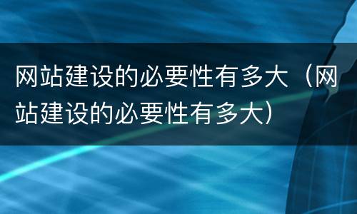 网站建设的必要性有多大（网站建设的必要性有多大）