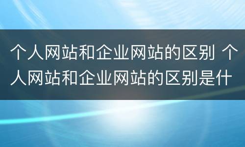 个人网站和企业网站的区别 个人网站和企业网站的区别是什么