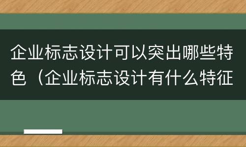 企业标志设计可以突出哪些特色（企业标志设计有什么特征）