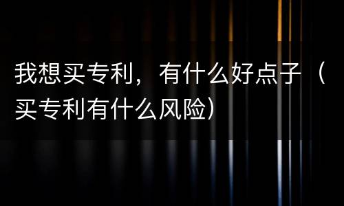 我想买专利，有什么好点子（买专利有什么风险）