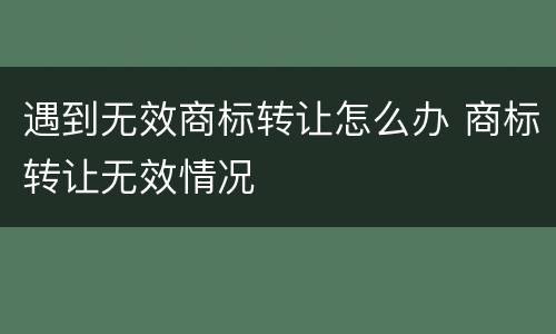 遇到无效商标转让怎么办 商标转让无效情况