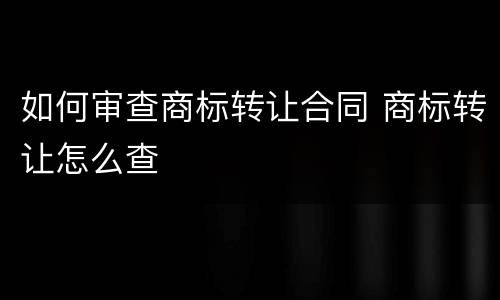 如何审查商标转让合同 商标转让怎么查