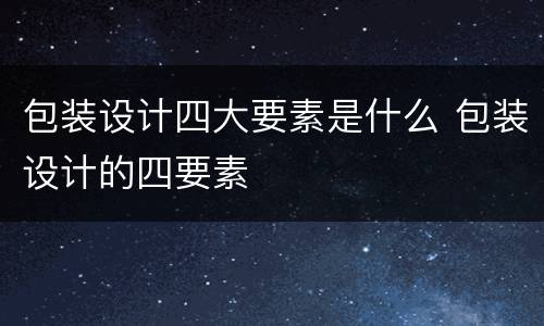 包装设计四大要素是什么 包装设计的四要素