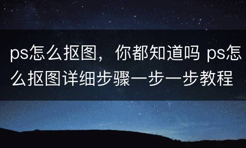 ps怎么抠图，你都知道吗 ps怎么抠图详细步骤一步一步教程