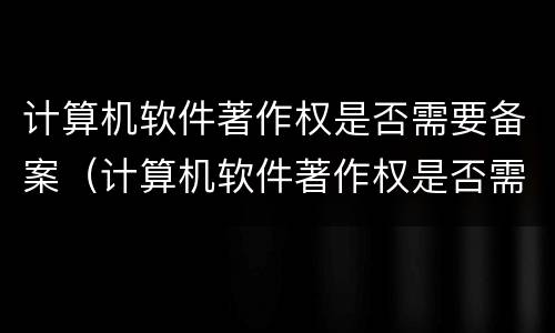 计算机软件著作权是否需要备案（计算机软件著作权是否需要备案申请）