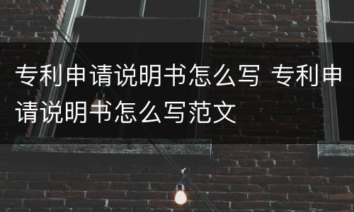 专利申请说明书怎么写 专利申请说明书怎么写范文