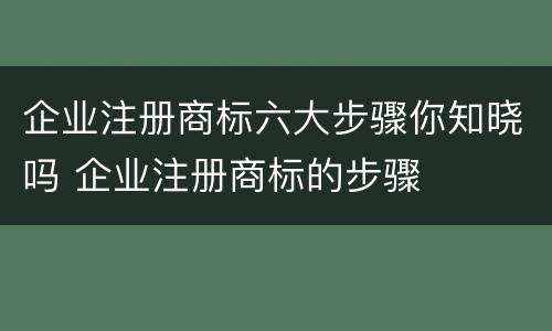 企业注册商标六大步骤你知晓吗 企业注册商标的步骤