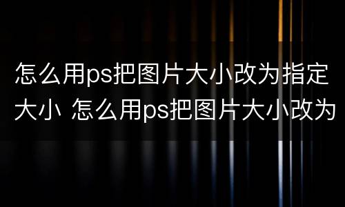 怎么用ps把图片大小改为指定大小 怎么用ps把图片大小改为指定大小