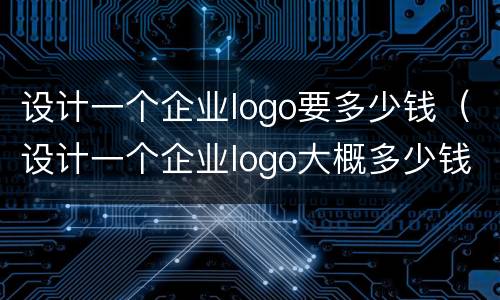 设计一个企业logo要多少钱（设计一个企业logo大概多少钱）