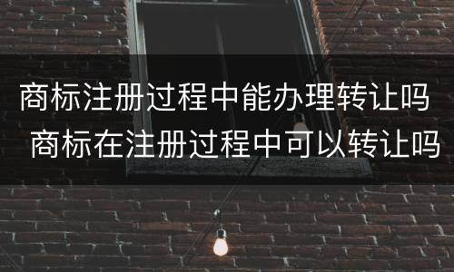 商标注册过程中能办理转让吗 商标在注册过程中可以转让吗