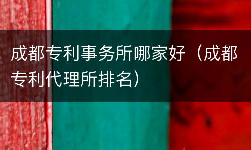 成都专利事务所哪家好（成都专利代理所排名）